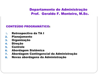 Departamento de Administração
Prof. Geraldo F. Monteiro, M.Sc.
CONTEÚDO PROGRAMÁTICO:
1. Retrospectiva da TA I
2. Planejamento
3. Organização
4. Direção
5. Controle
6. Abordagem Sistêmica
7. Abordagem Contingencial da Administração
8. Novas abordagens da Administração
2010/1
 