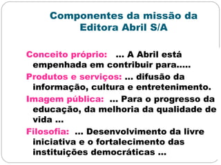 Componentes da missão da
Editora Abril S/A
Conceito próprio: ... A Abril está
empenhada em contribuir para.....
Produtos e serviços: ... difusão da
informação, cultura e entretenimento.
Imagem pública: ... Para o progresso da
educação, da melhoria da qualidade de
vida ...
Filosofia: ... Desenvolvimento da livre
iniciativa e o fortalecimento das
instituições democráticas ...
 