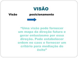 VISÃO
Visão posicionamento
“Uma visão pode fornecer
um mapa da direção futura e
gerar entusiasmo por essa
direção. Pode estabelecer
ordem no caos e fornecer um
critério para mediação do
êxito”
 
