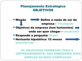 Planejamento Estratégico
OBJETIVOS
Missão Define a razão de ser da
empresa - Finalidade
Objetivos da empresa (tem horizontes)
onde ser quer chegar – resultados
Responde a pergunta: Onde?
Horizonte hipotético: 12 meses
quantificado
OS OBJETIVOS PERMEIAM TODO O
EMPREENDIMENTO, DAS DIMENSÕES MAIS
SIMPLES ÀS MAIS COMPLEXAS.
 