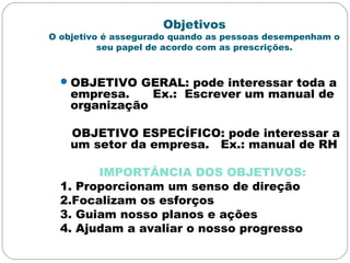 Objetivos
O objetivo é assegurado quando as pessoas desempenham o
seu papel de acordo com as prescrições.
OBJETIVO GERAL: pode interessar toda a
empresa. Ex.: Escrever um manual de
organização
OBJETIVO ESPECÍFICO: pode interessar a
um setor da empresa. Ex.: manual de RH
IMPORTÂNCIA DOS OBJETIVOS:
1. Proporcionam um senso de direção
2.Focalizam os esforços
3. Guiam nosso planos e ações
4. Ajudam a avaliar o nosso progresso
 