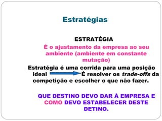 Estratégias
ESTRATÉGIA
É o ajustamento da empresa ao seu
ambiente (ambiente em constante
mutação)
Estratégia é uma corrida para uma posição
ideal É resolver os trade-offs da
competição e escolher o que não fazer.
QUE DESTINO DEVO DAR À EMPRESA E
COMO DEVO ESTABELECER DESTE
DETINO.
 