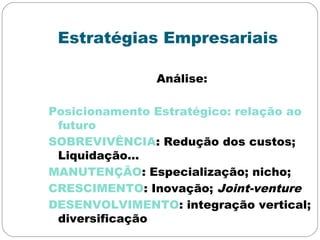 Estratégias Empresariais
Análise:
Posicionamento Estratégico: relação ao
futuro
SOBREVIVÊNCIA: Redução dos custos;
Liquidação...
MANUTENÇÃO: Especialização; nicho;
CRESCIMENTO: Inovação; Joint-venture
DESENVOLVIMENTO: integração vertical;
diversificação
 