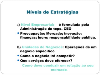 Níveis de Estratégias
a) Nível Empresarial: é formulada pela
Administração de topo. CEO
Preocupação: Mercado; inovação;
finanças; lucro; responsabilidade pública.
b) Unidades de Negócios: Operações de um
negócio específico
Como o negócio irá competir?
Que serviços devo oferecer?
Como deve conduzir em relação ao seu
mercado.
 