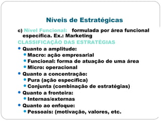 Níveis de Estratégicas
c) Nível Funcional: formulada por área funcional
específica. Ex.: Marketing
CLASSIFICAÇÃO DAS ESTRATÉGIAS
Quanto a amplitude:
Macro: ação empresarial
Funcional: forma de atuação de uma área
Micro: operacional
Quanto a concentração:
Pura (ação específica)
Conjunta (combinação de estratégias)
Quanto a fronteira:
Internas/externas
Quanto ao enfoque:
Pessoais: (motivação, valores, etc.
 