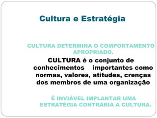 Cultura e Estratégia
CULTURA DETERMINA O COMPORTAMENTO
APROPRIADO.
CULTURA é o conjunto de
conhecimentos importantes como
normas, valores, atitudes, crenças
dos membros de uma organização
É INVIÁVEL IMPLANTAR UMA
ESTRATÉGIA CONTRÁRIA A CULTURA.
 