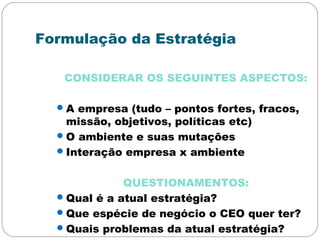 Formulação da Estratégia
CONSIDERAR OS SEGUINTES ASPECTOS:
A empresa (tudo – pontos fortes, fracos,
missão, objetivos, políticas etc)
O ambiente e suas mutações
Interação empresa x ambiente
QUESTIONAMENTOS:
Qual é a atual estratégia?
Que espécie de negócio o CEO quer ter?
Quais problemas da atual estratégia?
 