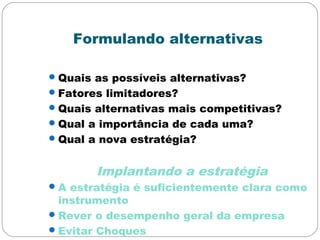 Formulando alternativas
Quais as possíveis alternativas?
Fatores limitadores?
Quais alternativas mais competitivas?
Qual a importância de cada uma?
Qual a nova estratégia?
Implantando a estratégia
A estratégia é suficientemente clara como
instrumento
Rever o desempenho geral da empresa
Evitar Choques
 