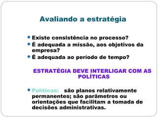 Avaliando a estratégia
Existe consistência no processo?
É adequada a missão, aos objetivos da
empresa?
É adequada ao período de tempo?
ESTRATÉGIA DEVE INTERLIGAR COM AS
POLÍTICAS
Políticas: são planos relativamente
permanentes; são parâmetros ou
orientações que facilitam a tomada de
decisões administrativas.
 