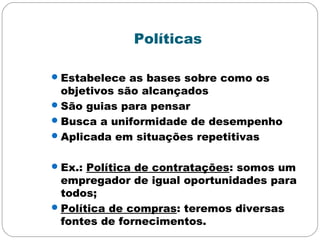 Políticas
Estabelece as bases sobre como os
objetivos são alcançados
São guias para pensar
Busca a uniformidade de desempenho
Aplicada em situações repetitivas
Ex.: Política de contratações: somos um
empregador de igual oportunidades para
todos;
Política de compras: teremos diversas
fontes de fornecimentos.
 