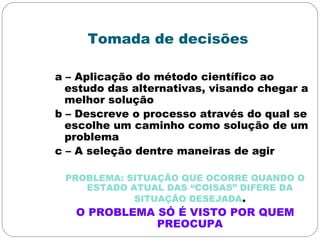 Tomada de decisões
a – Aplicação do método científico ao
estudo das alternativas, visando chegar a
melhor solução
b – Descreve o processo através do qual se
escolhe um caminho como solução de um
problema
c – A seleção dentre maneiras de agir
PROBLEMA: SITUAÇÃO QUE OCORRE QUANDO O
ESTADO ATUAL DAS “COISAS” DIFERE DA
SITUAÇÃO DESEJADA.
O PROBLEMA SÓ É VISTO POR QUEM
PREOCUPA
 