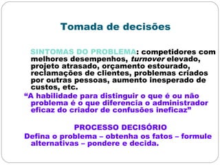 Tomada de decisões
SINTOMAS DO PROBLEMA: competidores com
melhores desempenhos, turnover elevado,
projeto atrasado, orçamento estourado,
reclamações de clientes, problemas criados
por outras pessoas, aumento inesperado de
custos, etc.
“A habilidade para distinguir o que é ou não
problema é o que diferencia o administrador
eficaz do criador de confusões ineficaz”
PROCESSO DECISÓRIO
Defina o problema – obtenha os fatos – formule
alternativas – pondere e decida.
 