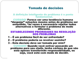 Tomada de decisões
A definição inteligente do problema é o ponto
fundamental.
CUIDADO! Parece ser uma tendência humana
“despejar” soluções mesmo antes do problema ser
entendido. “às vezes é necessário rejeitar todas
alternativas e formular o problema de modo
diferente.
ESTABELECENDO PRIORIDADES NA RESOLUÇÃO
DOS PROBLEMAS
1 – É um problema fácil de ser enfrentado?
2 – O problema poderia se revolver sozinho?
3 – Esta decisão deve ser tomada por mim?
CUIDADO! Quando você estiver passando um
problema para seu chefe, tenha certeza de que não
está apenas transferindo responsabilidade, ou
seja, você está com medo de decidir.
 