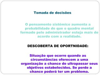 Tomada de decisões
O pensamento sistêmico aumenta a
probabilidade de que o quadro mental
formado pelo administrador esteja mais de
acordo com a realidade.
DESCOBERTA DE OPORTNIDADE:
Situação que ocorre quando as
circunstâncias oferecem a uma
organização a chance de ultrapassar seus
objetivos estabelecidos. Se perde a
chance poderá ter um problema.
 