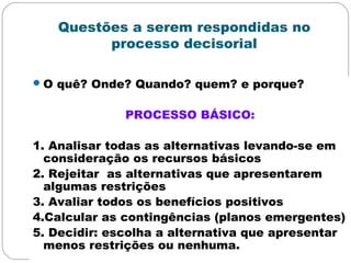 Questões a serem respondidas no
processo decisorial
O quê? Onde? Quando? quem? e porque?
PROCESSO BÁSICO:
1. Analisar todas as alternativas levando-se em
consideração os recursos básicos
2. Rejeitar as alternativas que apresentarem
algumas restrições
3. Avaliar todos os benefícios positivos
4.Calcular as contingências (planos emergentes)
5. Decidir: escolha a alternativa que apresentar
menos restrições ou nenhuma.
 