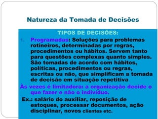 Natureza da Tomada de Decisões
TIPOS DE DECISÕES:
1. Programadas: Soluções para problemas
rotineiros, determinadas por regras,
procedimentos ou hábitos. Servem tanto
para questões complexas quanto simples.
São tomadas de acordo com hábitos,
políticas, procedimentos ou regras,
escritas ou não, que simplificam a tomada
de decisão em situação repetitiva
Às vezes é limitadora: a organização decide o
que fazer e não o indivíduo.
Ex.: salário do auxiliar, reposição de
estoques, processar documentos, ação
disciplinar, novos clientes etc.
 