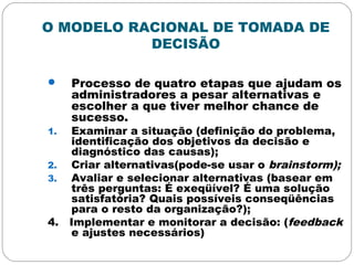 O MODELO RACIONAL DE TOMADA DE
DECISÃO
 Processo de quatro etapas que ajudam os
administradores a pesar alternativas e
escolher a que tiver melhor chance de
sucesso.
1. Examinar a situação (definição do problema,
identificação dos objetivos da decisão e
diagnóstico das causas);
2. Criar alternativas(pode-se usar o brainstorm);
3. Avaliar e selecionar alternativas (basear em
três perguntas: É exeqüível? É uma solução
satisfatória? Quais possíveis conseqüências
para o resto da organização?);
4. Implementar e monitorar a decisão: (feedback
e ajustes necessários)
 