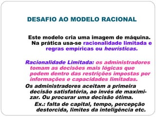 DESAFIO AO MODELO RACIONAL
Este modelo cria uma imagem de máquina.
Na prática usa-se racionalidade limitada e
regras empíricas ou heurísticas.
Racionalidade Limitada: os administradores
tomam as decisões mais lógicas que
podem dentro das restrições impostas por
informações e capacidades limitadas.
Os administradores aceitam a primeira
decisão satisfatória, ao invés de maximi-
zar. Ou procurar uma decisão ótima.
Ex.: falta de capital, tempo, percepção
destorcida, limites da inteligência etc.
 