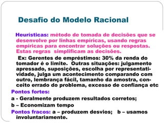 Desafio do Modelo Racional
Heurísticas: método de tomada de decisões que se
desenvolve por linhas empíricas, usando regras
empíricas para encontrar soluções ou respostas.
Estas regras simplificam as decisões.
Ex: Gerentes de empréstimos: 30% da renda do
tomador é o limite. Outras situações: julgamento
apressado, suposições, escolha por representati-
vidade, julga um acontecimento comparando com
outro, lembrança fácil, tamanho da amostra, con-
ceito errado do problema, excesso de confiança etc
Pontos fortes:
a - Geralmente produzem resultados corretos;
b – Economizam tempo
Pontos fracos: a – produzem desvios; b – usamos
involuntariamente.
 
