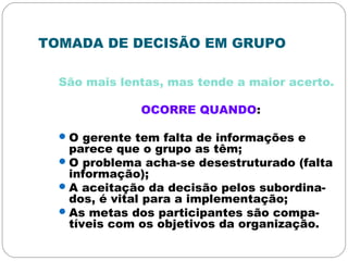 TOMADA DE DECISÃO EM GRUPO
São mais lentas, mas tende a maior acerto.
OCORRE QUANDO:
O gerente tem falta de informações e
parece que o grupo as têm;
O problema acha-se desestruturado (falta
informação);
A aceitação da decisão pelos subordina-
dos, é vital para a implementação;
As metas dos participantes são compa-
tíveis com os objetivos da organização.
 