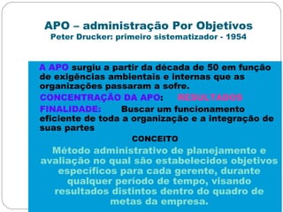 APO – administração Por Objetivos
Peter Drucker: primeiro sistematizador - 1954
A APO surgiu a partir da década de 50 em função
de exigências ambientais e internas que as
organizações passaram a sofre.
CONCENTRAÇÃO DA APO: RESULTADOS
FINALIDADE: Buscar um funcionamento
eficiente de toda a organização e a integração de
suas partes
CONCEITO
Método administrativo de planejamento e
avaliação no qual são estabelecidos objetivos
específicos para cada gerente, durante
qualquer período de tempo, visando
resultados distintos dentro do quadro de
metas da empresa.
 
