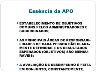 Essência da APO
ESTABELECIMENTO DE OBJETIVOS
COMUNS PELOS ADMINISTRADORES E
SUBORDINADOS;
AS PRINCIPAIS ÁREAS DE RESPONSABI-
LIDADES DE CADA PESSOA SÃO CLARA-
MENTE DEFINIDAS E OS RESULTADOS
ESPERADOS (OBJETIVOS) SÃO MENSU-
RÁVEIS;
A AVALIAÇÃO DE DESEMPENHO É FEITA
EM CONJUNTO, CONSTANTEMENTE.
 