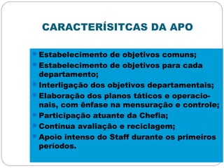 CARACTERÍSITCAS DA APO
Estabelecimento de objetivos comuns;
Estabelecimento de objetivos para cada
departamento;
Interligação dos objetivos departamentais;
Elaboração dos planos táticos e operacio-
nais, com ênfase na mensuração e controle;
Participação atuante da Chefia;
Contínua avaliação e reciclagem;
Apoio intenso do Staff durante os primeiros
períodos.
 