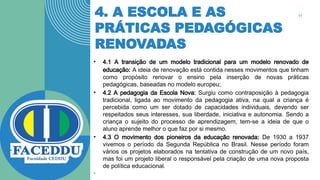 4. A ESCOLA E AS
PRÁTICAS PEDAGÓGICAS
RENOVADAS
• 4.1 A transição de um modelo tradicional para um modelo renovado de
educação: A ideia de renovação está contida nesses movimentos que tinham
como propósito renovar o ensino pela inserção de novas práticas
pedagógicas, baseadas no modelo europeu;
• 4.2 A pedagogia da Escola Nova: Surgiu como contraposição à pedagogia
tradicional, ligada ao movimento da pedagogia ativa, na qual a criança é
percebida como um ser dotado de capacidades individuais, devendo ser
respeitados seus interesses, sua liberdade, iniciativa e autonomia. Sendo a
criança o sujeito do processo de aprendizagem, tem-se a ideia de que o
aluno aprende melhor o que faz por si mesmo.
• 4.3 O movimento dos pioneiros da educação renovada: De 1930 a 1937
vivemos o período da Segunda República no Brasil. Nesse período foram
vários os projetos elaborados na tentativa de construção de um novo país,
mas foi um projeto liberal o responsável pela criação de uma nova proposta
de política educacional.
•
11
 