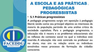 A ESCOLA E AS PRÁTICAS
PEDAGÓGICAS
PROGRESSISTAS
• 5.1 Práticas progressistas
A pedagogia progressista surgiu em oposição à pedagogia
liberal, tendo como seu principal objetivo os interesses da
maioria da população, partindo de uma análise crítica da
sociedade capitalista. Para a pedagogia progressista, a
educação não é neutra e os problemas educacionais são
os reflexos do contexto social no qual o indivíduo está
inserido. A educação não está centrada no professor ou
no aluno, mas sim na relação entre os indivíduos
envolvidos nesse processo de formação do cidadão
consciente.
12
 