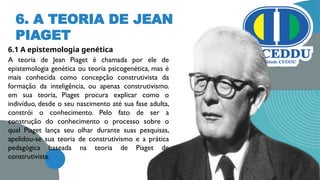 6. A TEORIA DE JEAN
PIAGET
6.1 A epistemologia genética
A teoria de Jean Piaget é chamada por ele de
epistemologia genética ou teoria psicogenética, mas é
mais conhecida como concepção construtivista da
formação da inteligência, ou apenas construtivismo.
em sua teoria, Piaget procura explicar como o
indivíduo, desde o seu nascimento até sua fase adulta,
constrói o conhecimento. Pelo fato de ser a
construção do conhecimento o processo sobre o
qual Piaget lança seu olhar durante suas pesquisas,
apelidou-se sua teoria de construtivismo e a prática
pedagógica baseada na teoria de Piaget de
construtivista.
13
 