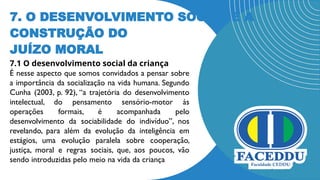 7. O DESENVOLVIMENTO SOCIAL E A
CONSTRUÇÃO DO
JUÍZO MORAL
7.1 O desenvolvimento social da criança
É nesse aspecto que somos convidados a pensar sobre
a importância da socialização na vida humana. Segundo
Cunha (2003, p. 92), “a trajetória do desenvolvimento
intelectual, do pensamento sensório-motor às
operações formais, é acompanhada pelo
desenvolvimento da sociabilidade do indivíduo”, nos
revelando, para além da evolução da inteligência em
estágios, uma evolução paralela sobre cooperação,
justiça, moral e regras sociais, que, aos poucos, vão
sendo introduzidas pelo meio na vida da criança
 