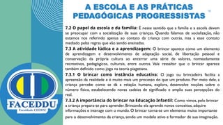 A ESCOLA E AS PRÁTICAS
PEDAGÓGICAS PROGRESSISTAS
7.2 O papel da escola e da família: É nesse sentido que a família e a escola devem
se preocupar com a socialização de suas crianças. Quando falamos de socialização, não
estamos nos referindo apenas ao contato da criança com outras, mas a esse contato
mediado pelas regras que vão sendo ensinadas.
7.3 A atividade lúdica e a aprendizagem: O brincar aparece como um elemento
de aprendizagem e desenvolvimento de adaptação social, de libertação pessoal e
conservação da própria cultura ao encerrar uma série de valores, nomeadamente
recreativos, pedagógicos, culturais, entre outros. Vale ressaltar que o brincar aparece
também definido como jogo na teoria piagetiana.
7.3.1 O brincar como instância educativa: O jogo ou brincadeira facilita a
apreensão da realidade e é muito mais um processo do que um produto. Por meio dele, a
criança percebe como se dá a relação humana, explora, desenvolve noções sobre o
número físico, estabelecendo novas cadeias de significado e amplia suas percepções do
real.
7.3.2 A importância do brincar na Educação Infantil: Como vimos, pelo brincar
a criança prepara-se para aprender. Brincando ela aprende novos conceitos, adquire
informações e interage com o mundo. O brincar torna-se um elemento muito importante
para o desenvolvimento da criança, sendo um modelo ativo e formador de sua imaginação.
16
 