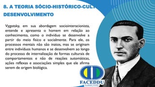 8. A TEORIA SÓCIO-HISTÓRICO-CULTURAL DO
DESENVOLVIMENTO
Vygotsky, em sua abordagem sociointeracionista,
entende e apresenta o homem em relação ao
conhecimento, como o indivíduo se desenvolve a
partir do meio físico e socialmente. Para ele, os
processos mentais não são inatos, mas se originam
entre indivíduos humanos e se desenvolvem ao longo
do processo de internalização de formas culturais de
comportamentos e não de reações automáticas,
ações reflexas e associações simples que ele afirma
serem de origem biológica.
 
