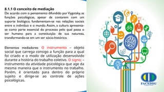 8.1.1 O conceito de mediação
De acordo com o pensamento difundido porVygotsky, as
funções psicológicas, apesar de contarem com um
suporte biológico, fundamentam-se nas relações sociais
entre o indivíduo e o mundo.Assim, a cultura apresenta-
se como parte essencial do processo pelo qual passa o
ser humano para a constituição de sua natureza,
transformando-se em um ser sócio-histórico.
Elementos mediadores: O instrumento – objeto
social que carrega consigo a função para a qual
foi criado e o modo de utilização desenvolvido
durante a história do trabalho coletivo. O signo; –
instrumento da atividade psicológica que age da
mesma maneira que o instrumento no trabalho.
Porém, é orientado para dentro do próprio
sujeito e dirige-se ao controle de ações
psicológicas.
 
