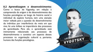 8.2 Aprendizagem e desenvolvimento:
Como a busca de Vygotsky, em relação à
compreensão da origem e do desenvolvimento das
funções psicológicas ao longo da história social e
individual da espécie humana, tem uma atenção
maior voltada para a questão do desenvolvimento
do indivíduo por interferência do meio em que
vive, há uma ênfase na importância dos processos
de aprendizado. Para ele, o aprendizado está
intimamente relacionado aos processos de
desenvolvimento e constitui um aspecto desses
processos na organização cultural e, portanto,
humana das funções psicológicas.
 