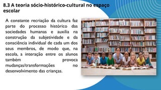 8.3 A teoria sócio-histórico-cultural no espaço
escolar
A constante recriação da cultura faz
parte do processo histórico das
sociedades humanas e auxilia na
construção da subjetividade e da
consciência individual de cada um dos
seus membros, de modo que, na
escola, a interação entre os alunos
também provoca
mudanças/transformações no
desenvolvimento das crianças.
 