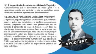 9.2 A RELAÇÃO PENSAMENTO-LINGUAGEM: (VYGOTSKY)
O significado, segundo Vygotsky, é um fenômeno que pertence à
palavra – pois é seu constituinte – e também ao pensamento
humano, compondo cada palavra uma generalização ou um
conceito. É construído ao longo da história e com base nas
relações dos homens com o mundo físico e social e, por isso,
está em constante transformação. Não são estáticos porque
acompanham, além do desenvolvimento da língua –
sofrendo modificações e ajustes por parte do grupo
social –, o desenvolvimento humano em sua aquisição.
Então, conhecimento linguístico e conhecimento sobre
o mundo crescem a partir da experiência pessoal de
cada indivíduo.
9.1 A importância do estudo das ideias de Vygotsky
Compreendemos que o aprendizado de modo geral – e o
aprendizado escolar em particular – não só possibilitam como
orientam e estimulam o processo de desenvolvimento.
 