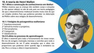 10. A teoria de Henri Wallon
10.1 Afeto e construção do conhecimento em Wallon
Wallon mostrou que as crianças têm também corpo e emoções
(e não apenas cabeça) na sala de aula, pois sua teoria pedagógica
diz que o desenvolvimento intelectual envolve muito mais do que
um simples cérebro. Fato que podemos perceber na elaboração
deWallon sobre seus estágios de desenvolvimento.
10.1.1 Estágios da psicogenética walloniana
1º Impulsivo-emocional;
2º Sensório-motor e projetivo;
3º Personalismo;
4º Categorial;
5º Adolescência
10.2 O afeto no processo de aprendizagem
O afeto é essencial para todo o funcionamento do nosso corpo.
Ele nos dá coragem, motivação, interesse e contribui para todo o
desenvolvimento do ser. É pelas sensações que o afeto nos
proporciona que podemos sentir quando algo é verdadeiro ou
não. Para a criança, o afeto é importantíssimo.
 