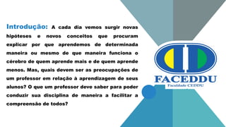 Introdução: A cada dia vemos surgir novas
hipóteses e novos conceitos que procuram
explicar por que aprendemos de determinada
maneira ou mesmo de que maneira funciona o
cérebro de quem aprende mais e de quem aprende
menos. Mas, quais devem ser as preocupações de
um professor em relação à aprendizagem de seus
alunos? O que um professor deve saber para poder
conduzir sua disciplina de maneira a facilitar a
compreensão de todos?
 