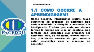 1.1 COMO OCORRE A
APRENDIZAGEM?
Nesse aspecto, introduzimos alguns novos
elementos ao processo de aprender. São
eles: a memória, a atenção, o interesse e a
inteligência. É claro que cada um desses
termos já merece por si só um capítulo, pois
também são conceitos que precisam ser
definidos, mas, no momento, iremos discuti-
los, procurando mostrar de que maneira
estão envolvidos com o processo de
aprender.
TEORIA DA APRENDIZAGEM 4
 