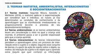 2. TEORIAS INATISTAS, AMBIENTALISTAS, INTERACIONISTAS
E SOCIOINTERACIONISTAS
6
2.1 Teorias inatistas: Segundo Moura, Azevedo e
Mehlecke (2018), o inatismo opõe-se à experimentação
por considerar que o indivíduo, ao nascer, já traz
determinadas as condições do conhecimento e da
aprendizagem que se manifestarão imediatamente ou
progressivamente durante o processo de seu
desenvolvimento biológico;
2.2 Teorias ambientalistas: Já as teorias ambientalistas
levam em consideração o meio no qual a criança está
inserida. O ambiente passa a ser o grande responsável
pelo que a criança aprende;
2.3 Teorias interacionistas: As teorias interacionistas
percebem a aprendizagem como um processo de inter-
relação entre o sujeito e o objeto. Segundo esse conjunto
de teorias, é a partir da ação do sujeito sobre o objeto, ou
melhor, da interação do sujeito e do objeto que o aprendiz
extrai daquilo que quer conhecer as informações
TEORIA DA APRENDIZAGEM
 