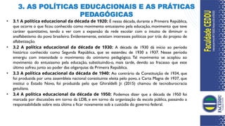 3. AS POLÍTICAS EDUCACIONAIS E AS PRÁTICAS
PEDAGÓGICAS
7
• 3.1 A política educacional da década de 1920: É nessa década, durante a Primeira República,
que ocorre o que ficou conhecido como movimento entusiasmo pela educação, movimento que teve
caráter quantitativo, tendo a ver com a expansão da rede escolar com o intuito de diminuir o
analfabetismo do povo brasileiro. Evidentemente, existiam interesses políticos por trás do projeto de
alfabetização.
• 3.2 A política educacional da década de 1930: A década de 1930 dá início ao período
histórico conhecido como Segunda República, que se estendeu de 1930 a 1937. Nesse período
emergiu com intensidade o movimento do otimismo pedagógico. Tal movimento se acoplou ao
movimento do entusiasmo pela educação, substituindo-o, mais tarde, devido ao fracasso que este
último sofreu junto ao poder das oligarquias da Primeira República.
• 3.3 A política educacional da década de 1940: Ao contrário da Constituição de 1934, que
foi produzida por uma assembleia nacional constituinte eleita pelo povo, a Carta Magna de 1937, que
institui o Estado Novo, foi produzida pelo que Ghiraldelli Jr. (2015) chamou de tecnoburocracia
getuliana.
• 3.4 A política educacional da década de 1950: Podemos dizer que a década de 1950 foi
marcada por discussões em torno da LDB, e em torno da organização da escola pública, passando a
responsabilidade sobre esta última a ficar novamente sob a custódia do governo federal.
 