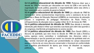 8
3.4 A política educacional da década de 1950: Podemos dizer que a
década de 1950 foi marcada por discussões em torno da LDB, e em torno da
organização da escola pública, passando a responsabilidade sobre esta última a
ficar novamente sob a custódia do governo federal.
3.5 A política educacional da década de 1960: Já a década de 1960 foi
marcada por vários acontecimentos importantes, como a assinatura da Lei de
Diretrizes e Bases da Educação Nacional (LDBEN), os movimentos de educação
popular, o surgimento da pedagogia libertadora de Paulo Freire, o
enfraquecimento da educação nova e o golpe militar de 31 de março de 1964.
3.6 A política educacional da década de 1970: Essa década é marcada,
sobretudo, pela ditadura militar que estendeu suas bases para além dos quartéis e
do congresso, interferindo principalmente no ensino escolar.
3.7 A política educacional da década de 1980: Para Gentili (2001), o
discurso da qualidade, que teve início na década de 1980 em toda a América
Latina, aparece como contraface à multiplicação dos discursos sobre a
democratização, o que foi possível por existir no conceito de qualidade total um
claro sentido mercantil (de ganhos por produtividade); no campo educacional
assumiu a forma de um novo discurso conservador e funcional em conformidade
com a política pós-ditatorial da época, que tratou de dissolver os espaços
públicos, entre eles o da escola.
 