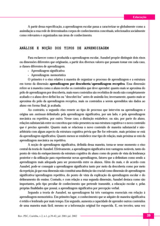 Educação

        A partir dessa especificação, a aprendizagem escolar passa a caracterizar-se globalmente como a
 assimilação a essa rede de determinados corpos de conhecimentos conceituais, selecionados socialmente
 como relevantes e organizados nas áreas de conhecimento.



 ANÁLISE E NOÇÃO DOS TIPOS DE APRENDIZAGEM

         Para esclarecer como é produzida a aprendizagem escolar, Ausubel propõe distinguir dois eixos
 ou dimensões diferentes que originarão, a partir dos diversos valores que possam tomar em cada caso,
 a classes diferentes de aprendizagem.
         • Aprendizagem significativa

         • Aprendizagem memorística

         O primeiro é o eixo relativo à maneira de organizar o processo de aprendizagem e a estrutura
 em torno da dimensão aprendizagem por descoberta/aprendizagem receptiva. Essa dimensão
 refere-se à maneira como o aluno recebe os conteúdos que deve aprender: quanto mais se aproxima do
 pólo de aprendizagem por descoberta, mais esses conteúdos são recebidos de modo não completamente
 acabado e o aluno deve defini-los ou “descobri-los” antes de assimila-los; inversamente, quanto mais se
 aproxima do pólo da aprendizagem receptiva, mais os conteúdos a serem aprendidos são dados ao
 aluno em forma final, já acabada.
         Ao contrário, o segundo eixo remete ao tipo de processo que intervém na aprendizagem e
 origina um continuum delimitado pela aprendizagem significativa, por um lado, e pela aprendizagem
 mecânica ou repetitiva, por outro. Nesse caso, a distinção estabelece, ou não, por parte do aluno,
 relações substanciais entre os conceitos que estão presentes na sua estrutura cognitiva e o novo conteúdo
 que é preciso aprender. Quanto mais se relaciona o novo conteúdo de maneira substancial e não-
 arbitrária com algum aspecto da estrutura cognitiva prévia que lhe for relevante, mais próximo se está
 da aprendizagem significativa. Quanto menos se estabelece esse tipo de relação, mais próxima se está da
 aprendizagem mecânica ou repetitiva.
         A noção de aprendizagem significativa, definida dessa maneira, torna-se nesse momento o eixo
 central da teoria de Ausubel. Efetivamente, a aprendizagem significativa tem vantagens notáveis, tanto do
 ponto de vista do enriquecimento da estrutura cognitiva do aluno como do ponto de vista da lembrança
 posterior e da utilização para experimentar novas aprendizagens, fatores que a delimitam como sendo a
 aprendizagem mais adequada para ser promovida entre os alunos. Além do mais, e de acordo com
 Ausubel, pode-se conseguir a aprendizagem significativa tanto por meio da descoberta como por meio
 da repetição, já que essa dimensão não constitui uma distinção tão crucial como dimensão de aprendizagem
 significativa/aprendizagem repetitiva, do ponto de vista da explicação da aprendizagem escolar e do
 delineamento do ensino. Contudo, e com relação a essa segunda dimensão, Ausubel destaca como são
 importantes, pelo tipo peculiar de conhecimento que pretende transmitir, a educação escolar e, pelas
 próprias finalidades que possui, a aprendizagem significativa por percepção verbal.
         Segundo a teoria de Ausubel, na aprendizagem há três vantagens essenciais em relação à
 aprendizagem memorística. Em primeiro lugar, o conhecimento que se adquire de maneira significativa
 é retido e lembrado por mais tempo. Em segundo, aumenta a capacidade de aprender outros conteúdos
 de uma maneira mais fácil, mesmo se a informação original for esquecida. E, em terceiro, uma vez


Rev. PEC, Curitiba, v.2, n.1, p.39-42, jul. 2001-jul. 2002                                                   39
 