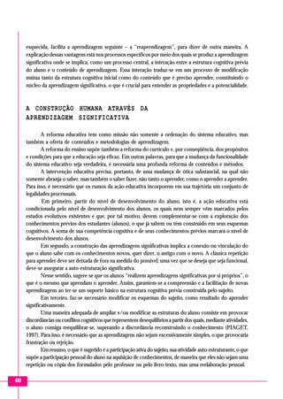 esquecida, facilita a aprendizagem seguinte – a “reaprendizagem”, para dizer de outra maneira. A
     explicação dessas vantagens está nos processos específicos por meio dos quais se produz a aprendizagem
     significativa onde se implica, como um processo central, a interação entre a estrutura cognitiva prévia
     do aluno e o conteúdo de aprendizagem. Essa interação traduz-se em um processo de modificação
     mútua tanto da estrutura cognitiva inicial como do conteúdo que é preciso aprender, constituindo o
     núcleo da aprendizagem significativa, o que é crucial para entender as propriedades e a potencialidade.



     A CONSTRUÇÃO HUMANA ATRAVÉS DA
     APRENDIZAGEM SIGNIFICATIVA

             A reforma educativa tem como missão não somente a ordenação do sistema educativo, mas
     também a oferta de conteúdos e metodologias de aprendizagem.
             A reforma do ensino supõe também a reforma do currículo e, por conseqüência, dos propósitos
     e condições para que a educação seja eficaz. Em outras palavras, para que a mudança da funcionalidade
     do sistema educativo seja verdadeira, é necessária uma profunda reforma de conteúdos e métodos.
             A intervenção educativa precisa, portanto, de uma mudança de ótica substancial, na qual não
     somente abranja o saber, mas também o saber fazer, não tanto o aprender, como o aprender a aprender.
     Para isso, é necessário que os rumos da ação educativa incorporem em sua trajetória um conjunto de
     legalidades processuais.
             Em primeiro, partir do nível de desenvolvimento do aluno, isto é, a ação educativa está
     condicionada pelo nível de desenvolvimento dos alunos, os quais nem sempre vêm marcados pelos
     estudos evolutivos existentes e que, por tal motivo, devem complementar-se com a exploração dos
     conhecimentos prévios dos estudantes (alunos), o que já sabem ou têm construído em seus esquemas
     cognitivos. A soma de sua competência cognitiva e de seus conhecimentos prévios marcará o nível de
     desenvolvimento dos alunos.
             Em segundo, a construção das aprendizagens significativas implica a conexão ou vinculação do
     que o aluno sabe com os conhecimentos novos, quer dizer, o antigo com o novo. A clássica repetição
     para aprender deve ser deixada de fora na medida do possível; uma vez que se deseja que seja funcional,
     deve-se assegurar a auto-estruturação significativa.
             Nesse sentido, sugere-se que os alunos “realizem aprendizagens significativas por si próprios”, o
     que é o mesmo que aprendam o aprender. Assim, garantem-se a compreensão e a facilitação de novas
     aprendizagens ao ter-se um suporte básico na estrutura cognitiva prévia construída pelo sujeito.
             Em terceiro, faz-se necessário modificar os esquemas do sujeito, como resultado do aprender
     significativamente.
             Uma maneira adequada de ampliar e/ou modificar as estruturas do aluno consiste em provocar
     discordâncias ou conflitos cognitivos que representem desequilíbrios a partir dos quais, mediante atividades,
     o aluno consiga reequilibrar-se, superando a discordância reconstruindo o conhecimento (PIAGET,
     1997). Para isso, é necessário que as aprendizagens não sejam excessivamente simples, o que provocaria
     frustração ou rejeição.
             Em resumo, o que é sugerido é a participação ativa do sujeito, sua atividade auto-estruturante, o que
     supõe a participação pessoal do aluno na aquisição de conhecimentos, de maneira que eles não sejam uma
     repetição ou cópia dos formulados pelo professor ou pelo livro-texto, mas uma reelaboração pessoal.

40
 
