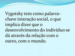 Vygotsky tem como palavra-chave 
interação social, o que 
implica dizer que o 
desenvolvimento do indivíduo se 
dá através da relação com o 
outro, com o mundo. 
 