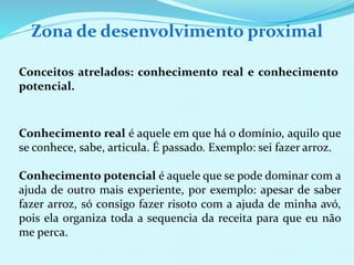 Zona de desenvolvimento proximal 
Conceitos atrelados: conhecimento real e conhecimento 
potencial. 
Conhecimento real é aquele em que há o domínio, aquilo que 
se conhece, sabe, articula. É passado. Exemplo: sei fazer arroz. 
Conhecimento potencial é aquele que se pode dominar com a 
ajuda de outro mais experiente, por exemplo: apesar de saber 
fazer arroz, só consigo fazer risoto com a ajuda de minha avó, 
pois ela organiza toda a sequencia da receita para que eu não 
me perca. 
 