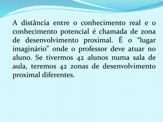 A distância entre o conhecimento real e o 
conhecimento potencial é chamada de zona 
de desenvolvimento proximal. É o “lugar 
imaginário” onde o professor deve atuar no 
aluno. Se tivermos 42 alunos numa sala de 
aula, teremos 42 zonas de desenvolvimento 
proximal diferentes. 
 