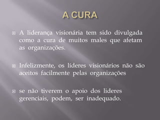 A CURAA  liderança  visionária  tem  sido  divulgada  como  a  cura  de  muitos  males  que  afetam  as  organizações.Infelizmente,  os  líderes  visionários  não  são  aceitos  facilmente  pelas  organizações se  não  tiverem  o  apoio  dos  lideres  gerenciais,  podem,  ser  inadequado. 