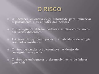 O RISCOA  liderança  visionária  exige  autoridade  para  influenciar  o  pensamento  e  as  atitudes  das  pessoasO  que  significa  delegar  poderes e  implica  correr  riscos  em  várias  dimensões.Há riscos  de  equiparar  poder  e  a  habilidade  de  atingir  resultados  imediatosO  risco  de  perder  o  autocontrole  no  desejo  de  conseguir  mais  poderO  risco  de  enfraquecer  o  desenvolvimento  de  líderes gerenciais